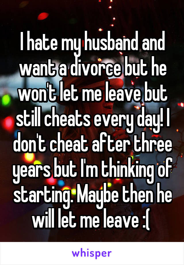 I hate my husband and want a divorce but he won't let me leave but still cheats every day! I don't cheat after three years but I'm thinking of starting. Maybe then he will let me leave :( 