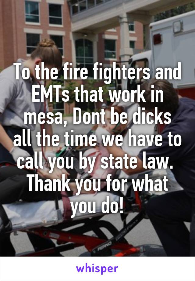 To the fire fighters and EMTs that work in mesa, Dont be dicks all the time we have to call you by state law. 
Thank you for what you do!