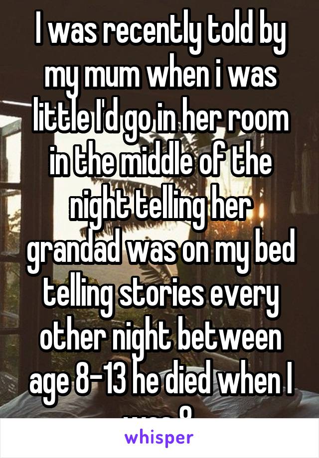 I was recently told by my mum when i was little I'd go in her room in the middle of the night telling her grandad was on my bed telling stories every other night between age 8-13 he died when I was 8 