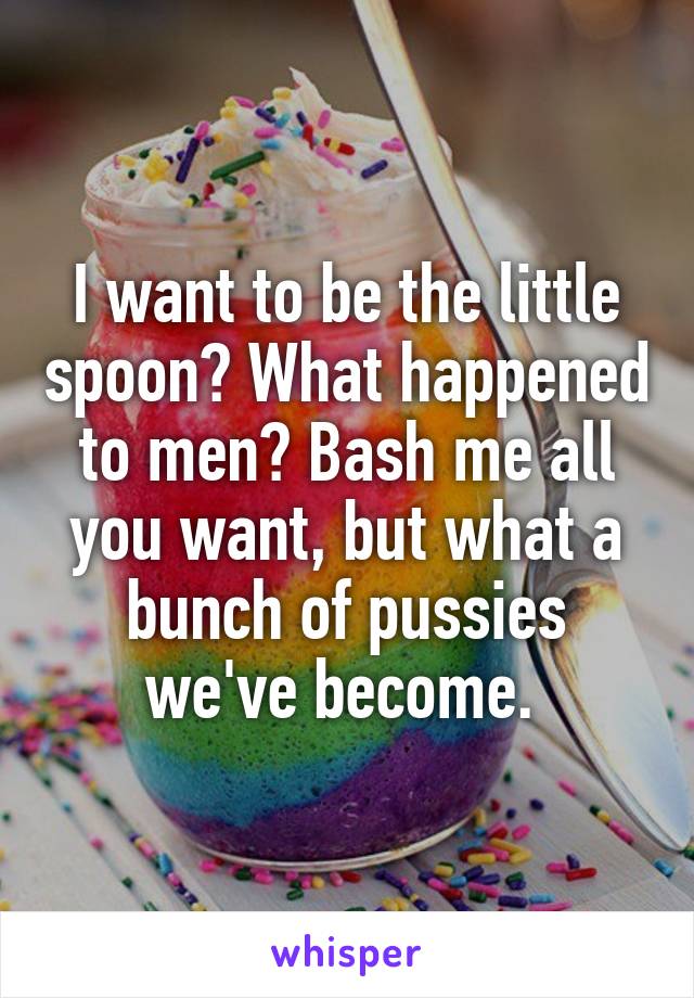 I want to be the little spoon? What happened to men? Bash me all you want, but what a bunch of pussies we've become. 