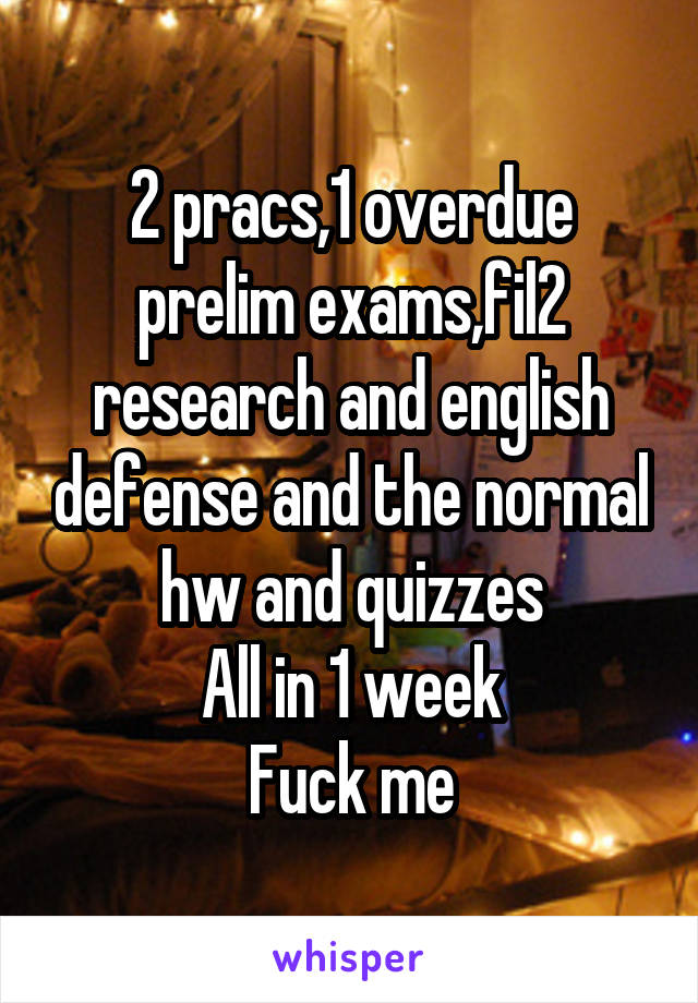 2 pracs,1 overdue prelim exams,fil2 research and english defense and the normal hw and quizzes
All in 1 week
Fuck me