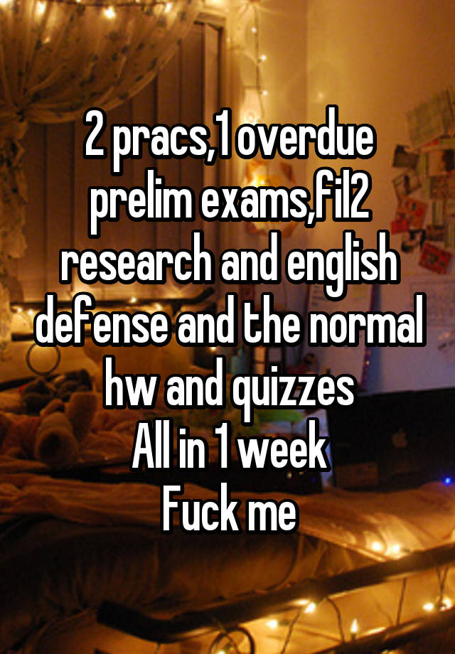 2 pracs,1 overdue prelim exams,fil2 research and english defense and the normal hw and quizzes
All in 1 week
Fuck me