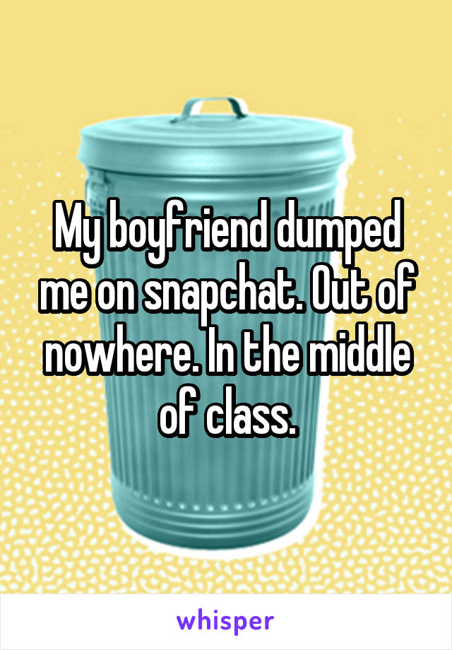 My boyfriend dumped me on snapchat. Out of nowhere. In the middle of class.