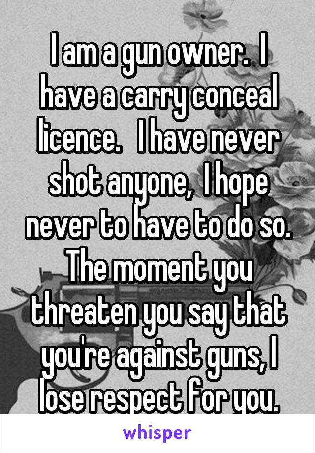 I am a gun owner.  I have a carry conceal licence.   I have never shot anyone,  I hope never to have to do so. The moment you threaten you say that you're against guns, I lose respect for you.