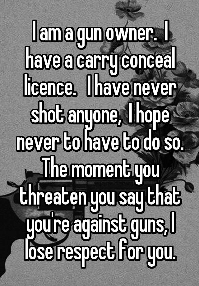 I am a gun owner.  I have a carry conceal licence.   I have never shot anyone,  I hope never to have to do so. The moment you threaten you say that you're against guns, I lose respect for you.