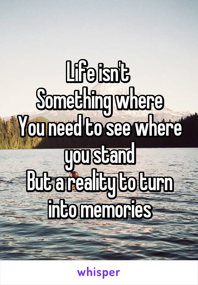 Life isn't 
Something where
You need to see where you stand
But a reality to turn into memories