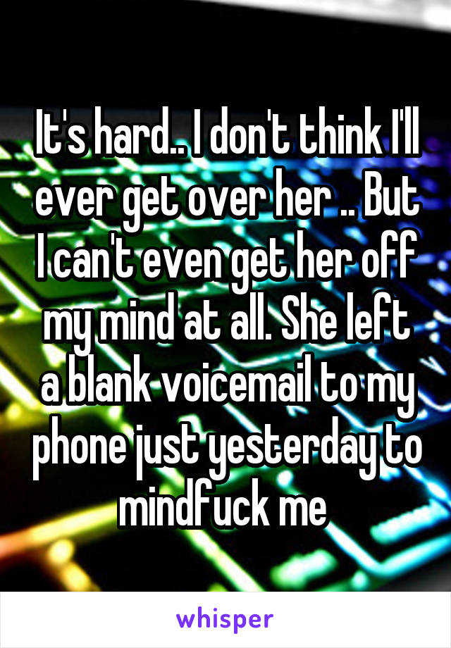 It's hard.. I don't think I'll ever get over her .. But I can't even get her off my mind at all. She left a blank voicemail to my phone just yesterday to mindfuck me 