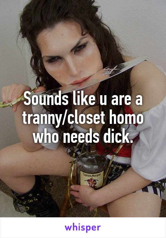 Sounds like u are a tranny/closet homo who needs dick.