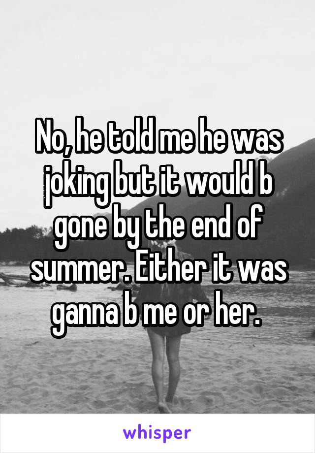 No, he told me he was joking but it would b gone by the end of summer. Either it was ganna b me or her. 