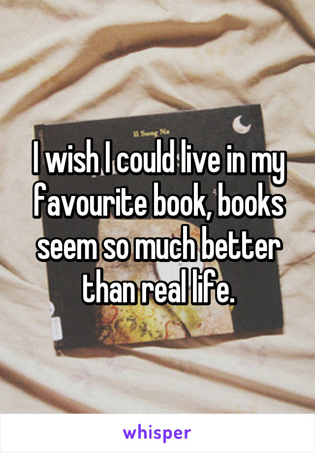 I wish I could live in my favourite book, books seem so much better than real life.