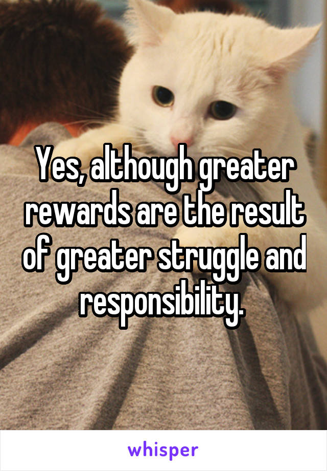 Yes, although greater rewards are the result of greater struggle and responsibility. 