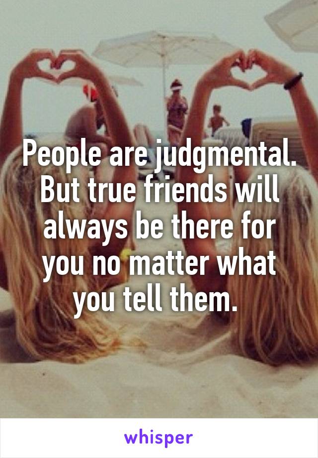 People are judgmental. But true friends will always be there for you no matter what you tell them. 