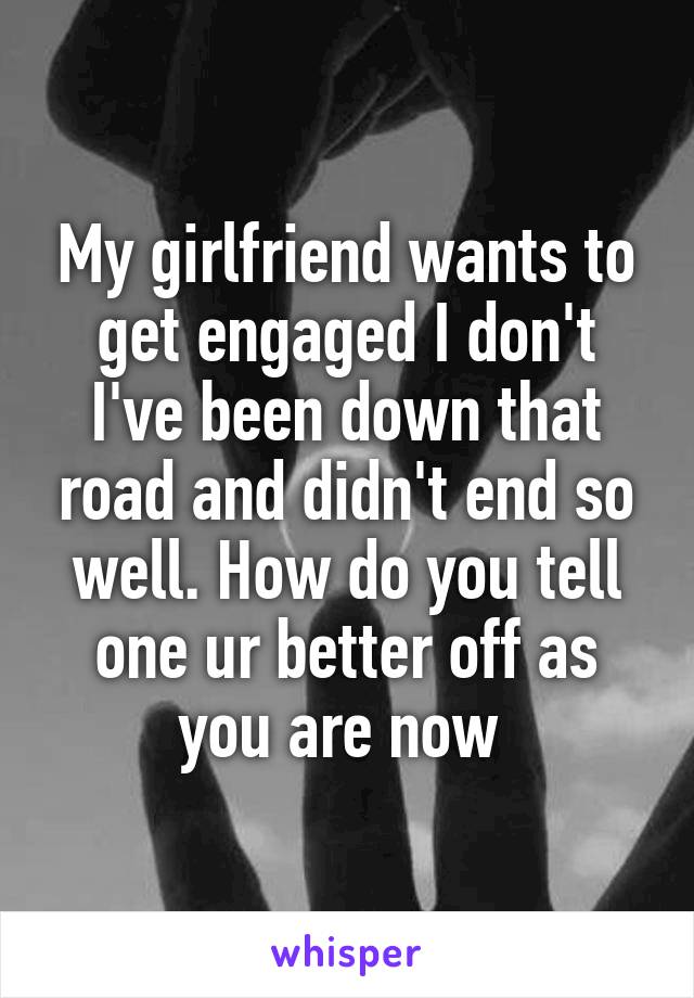 My girlfriend wants to get engaged I don't I've been down that road and didn't end so well. How do you tell one ur better off as you are now 