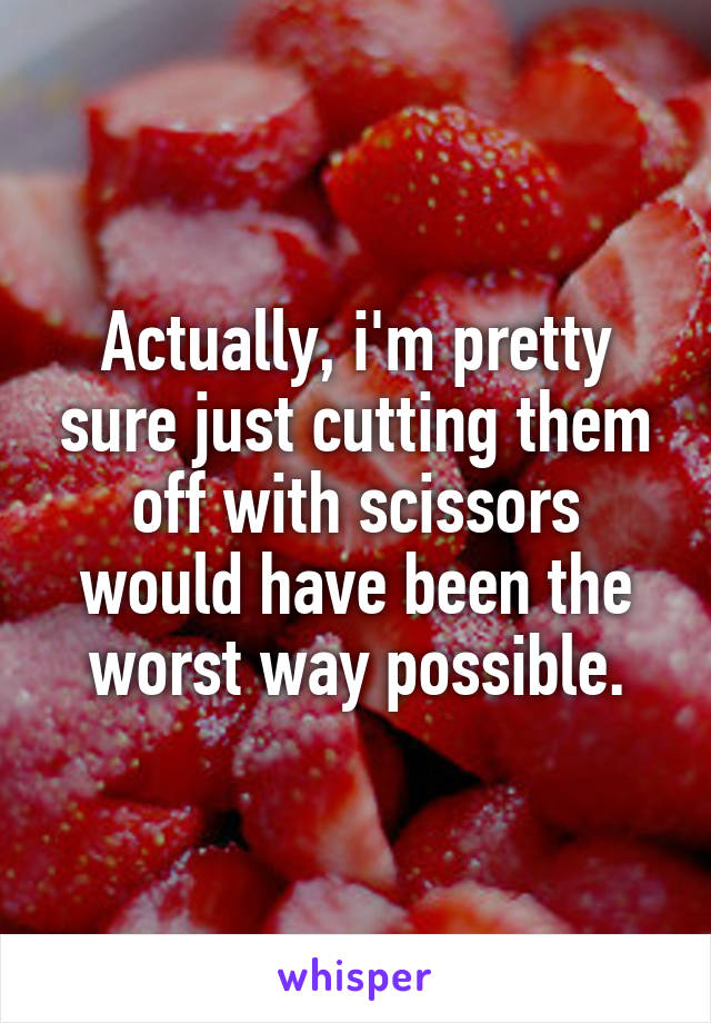 Actually, i'm pretty sure just cutting them off with scissors would have been the worst way possible.