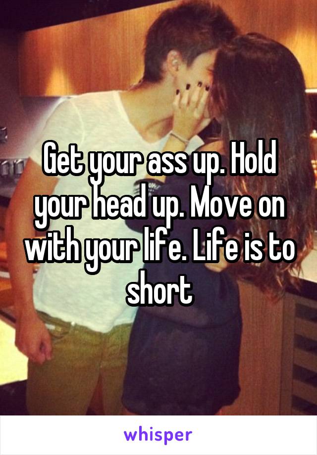 Get your ass up. Hold your head up. Move on with your life. Life is to short