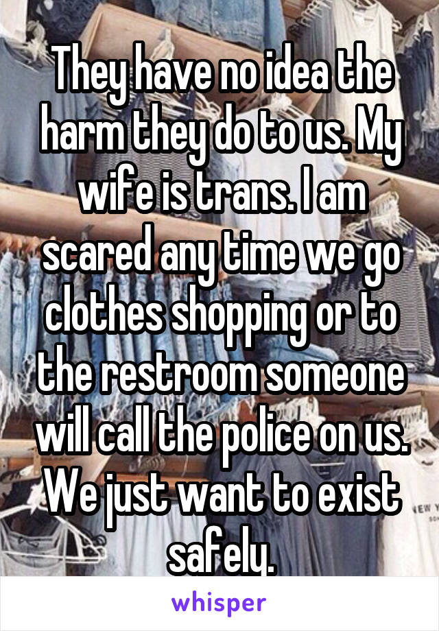 They have no idea the harm they do to us. My wife is trans. I am scared any time we go clothes shopping or to the restroom someone will call the police on us. We just want to exist safely.