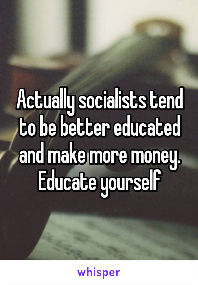 Actually socialists tend to be better educated and make more money. Educate yourself