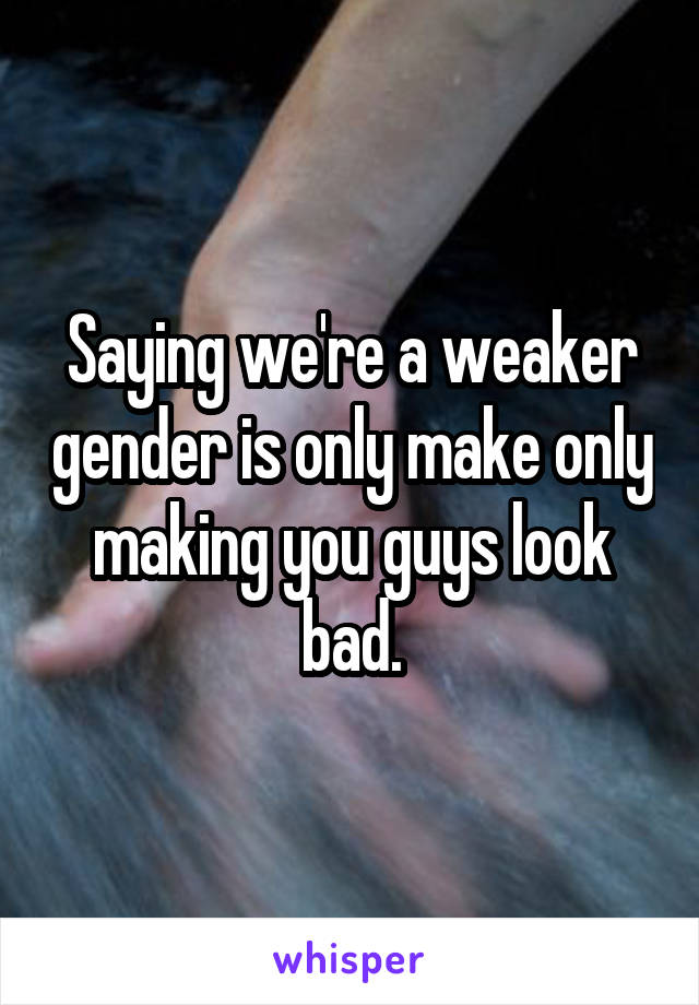 Saying we're a weaker gender is only make only making you guys look bad.