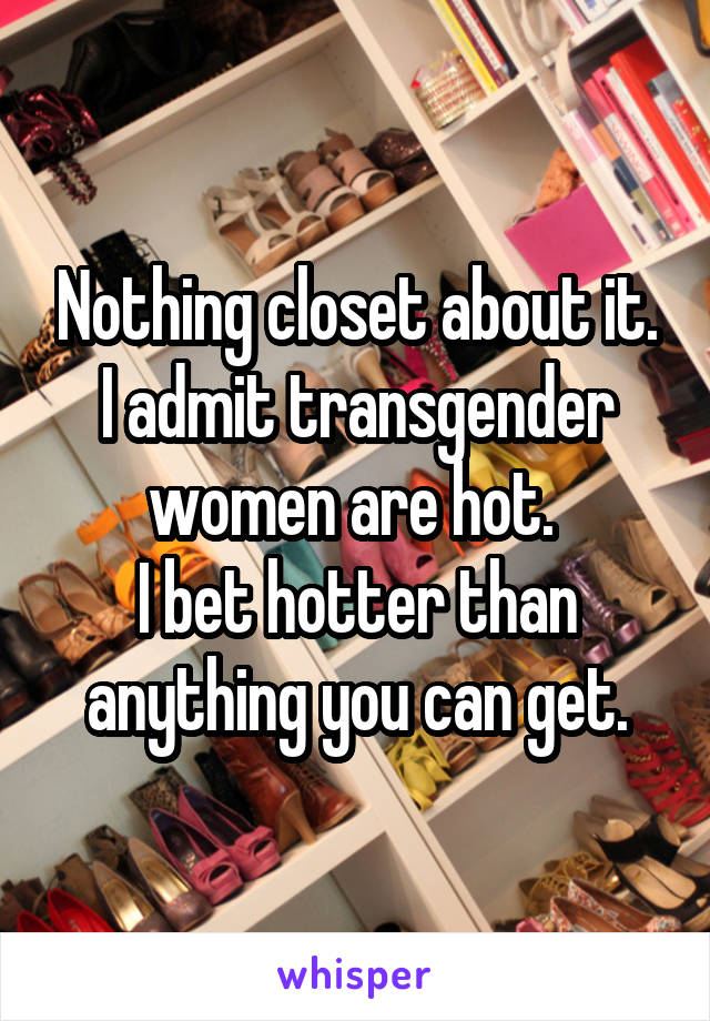 Nothing closet about it. I admit transgender women are hot. 
I bet hotter than anything you can get.