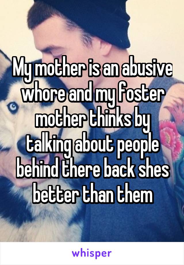 My mother is an abusive whore and my foster mother thinks by talking about people behind there back shes better than them