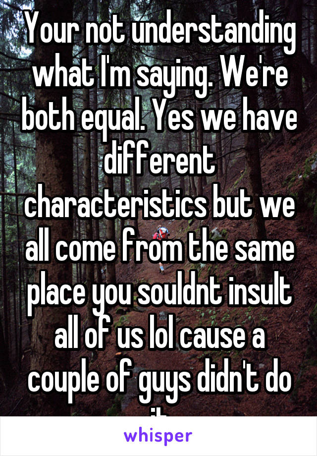 Your not understanding what I'm saying. We're both equal. Yes we have different characteristics but we all come from the same place you souldnt insult all of us lol cause a couple of guys didn't do it