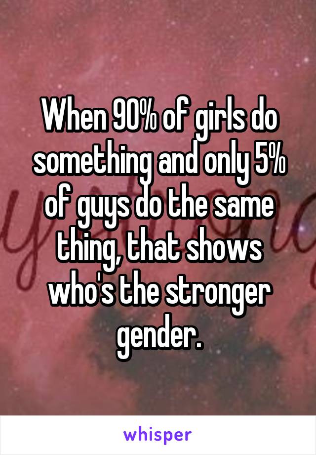 When 90% of girls do something and only 5% of guys do the same thing, that shows who's the stronger gender.