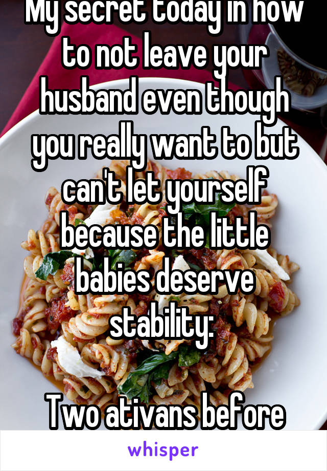 My secret today in how to not leave your husband even though you really want to but can't let yourself because the little babies deserve stability: 

Two ativans before lunchtime. 