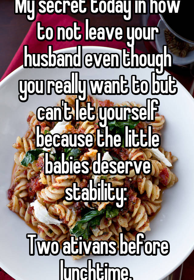 My secret today in how to not leave your husband even though you really want to but can't let yourself because the little babies deserve stability: 

Two ativans before lunchtime. 