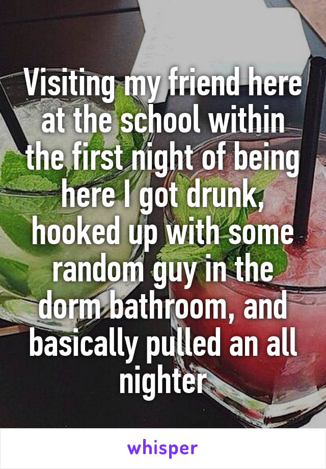 Visiting my friend here at the school within the first night of being here I got drunk, hooked up with some random guy in the dorm bathroom, and basically pulled an all nighter