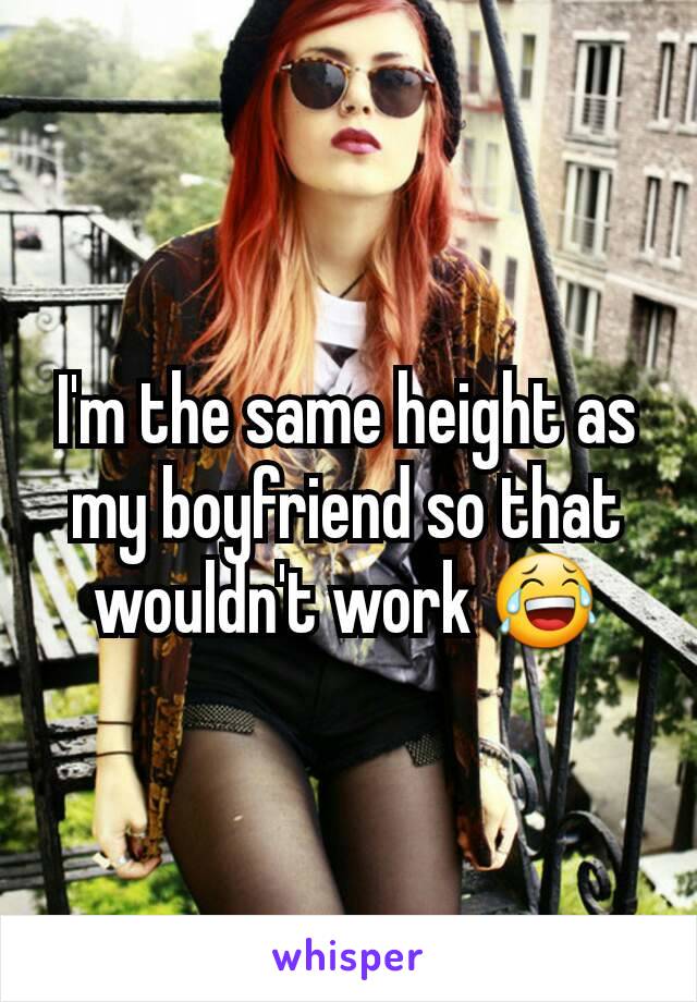 I'm the same height as my boyfriend so that wouldn't work 😂