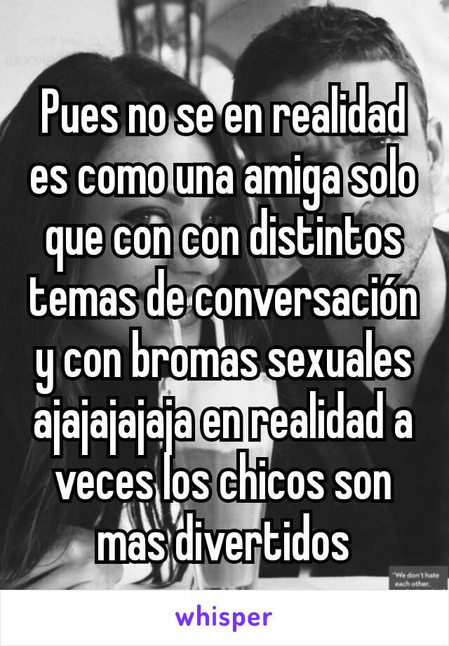 Pues no se en realidad es como una amiga solo que con con distintos temas de conversación y con bromas sexuales ajajajajaja en realidad a veces los chicos son mas divertidos