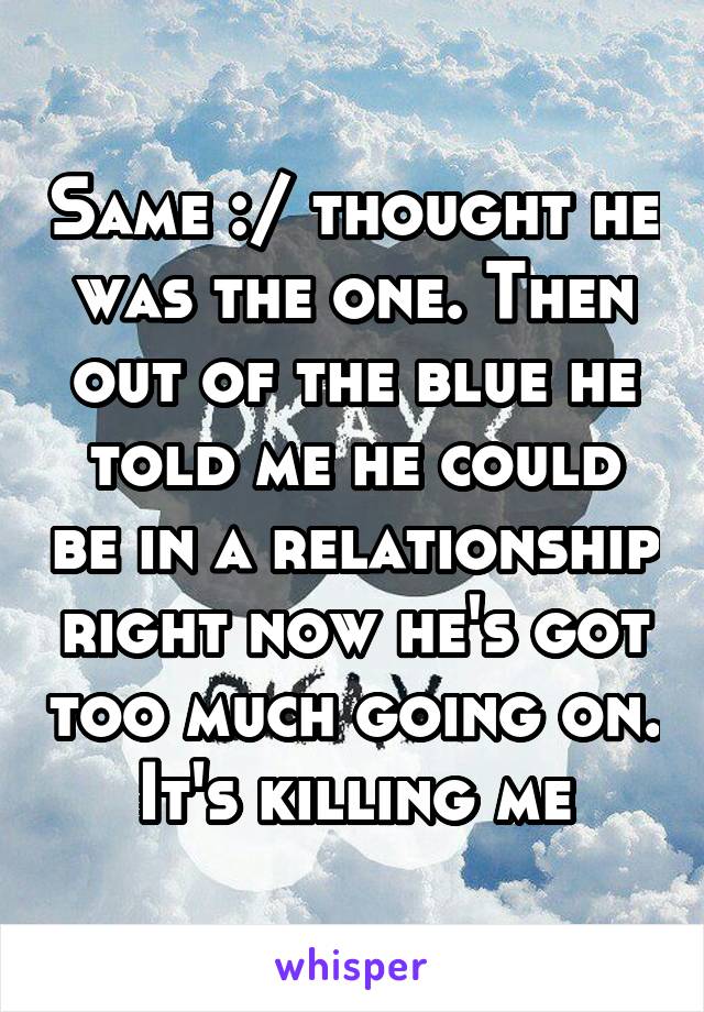 Same :/ thought he was the one. Then out of the blue he told me he could be in a relationship right now he's got too much going on. It's killing me