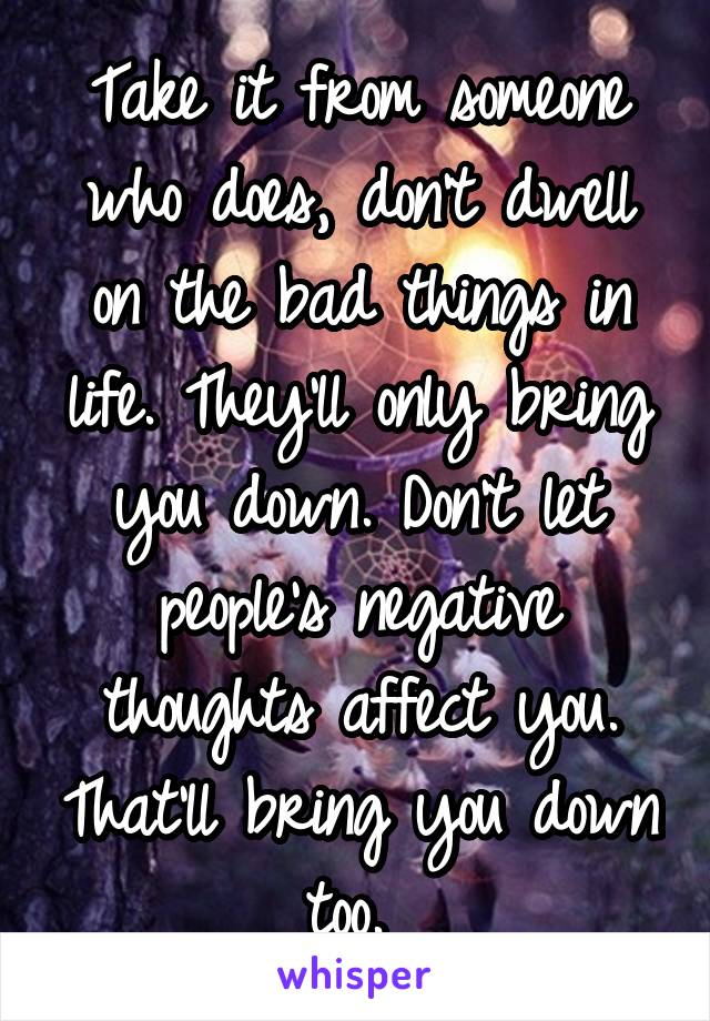 Take it from someone who does, don't dwell on the bad things in life. They'll only bring you down. Don't let people's negative thoughts affect you. That'll bring you down too. 