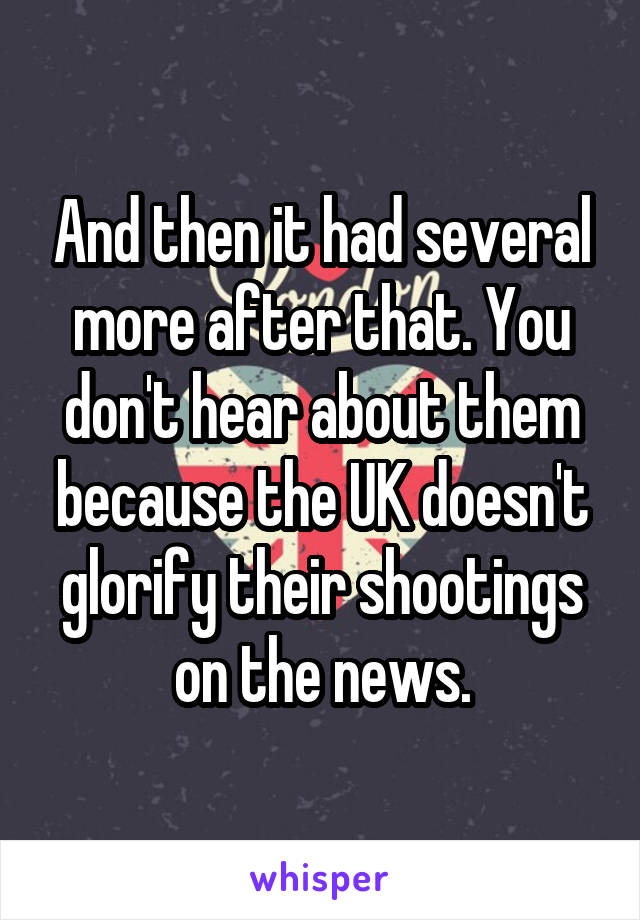 And then it had several more after that. You don't hear about them because the UK doesn't glorify their shootings on the news.