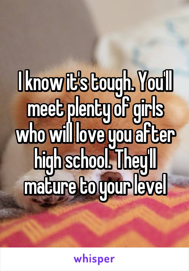 I know it's tough. You'll meet plenty of girls who will love you after high school. They'll mature to your level