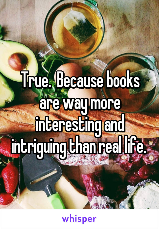 True.  Because books are way more interesting and intriguing than real life. 