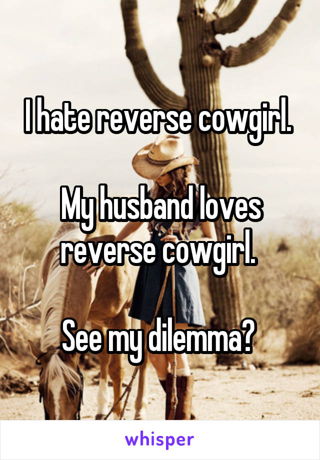 I hate reverse cowgirl. 

My husband loves reverse cowgirl. 

See my dilemma? 