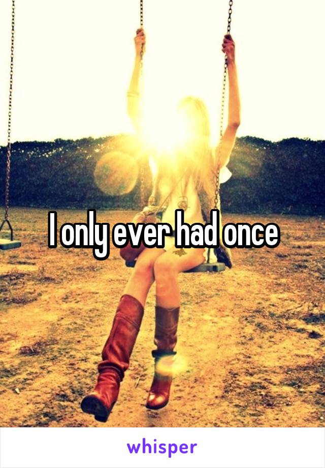 I only ever had once