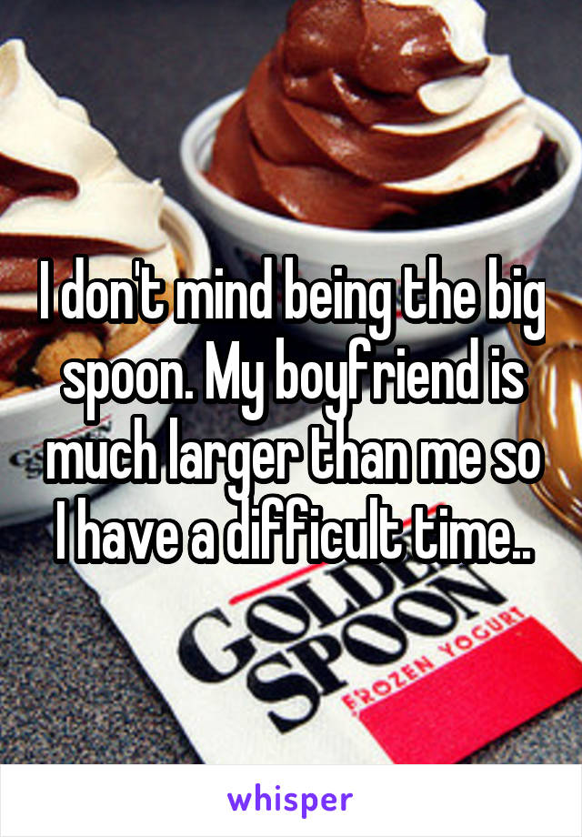 I don't mind being the big spoon. My boyfriend is much larger than me so I have a difficult time..