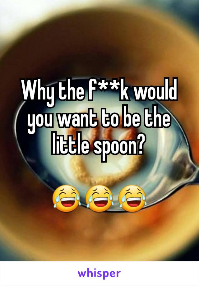 Why the f**k would you want to be the little spoon?

😂😂😂