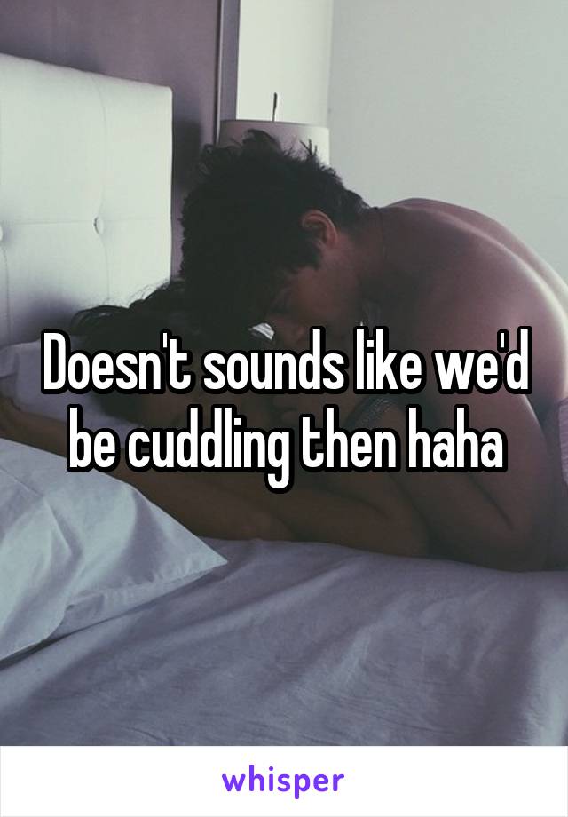 Doesn't sounds like we'd be cuddling then haha