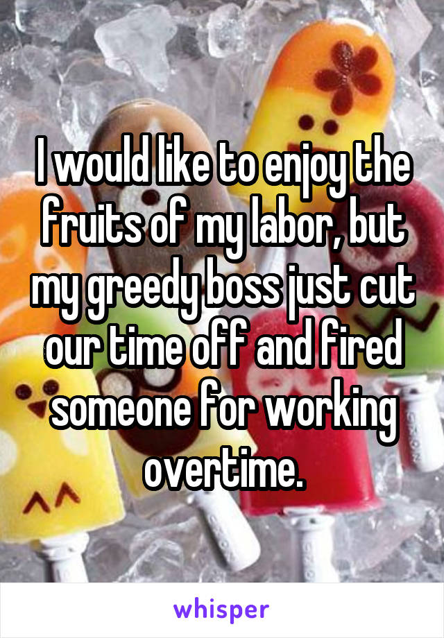 I would like to enjoy the fruits of my labor, but my greedy boss just cut our time off and fired someone for working overtime.