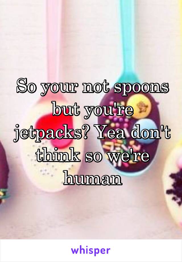 So your not spoons but you're jetpacks? Yea don't think so we're human