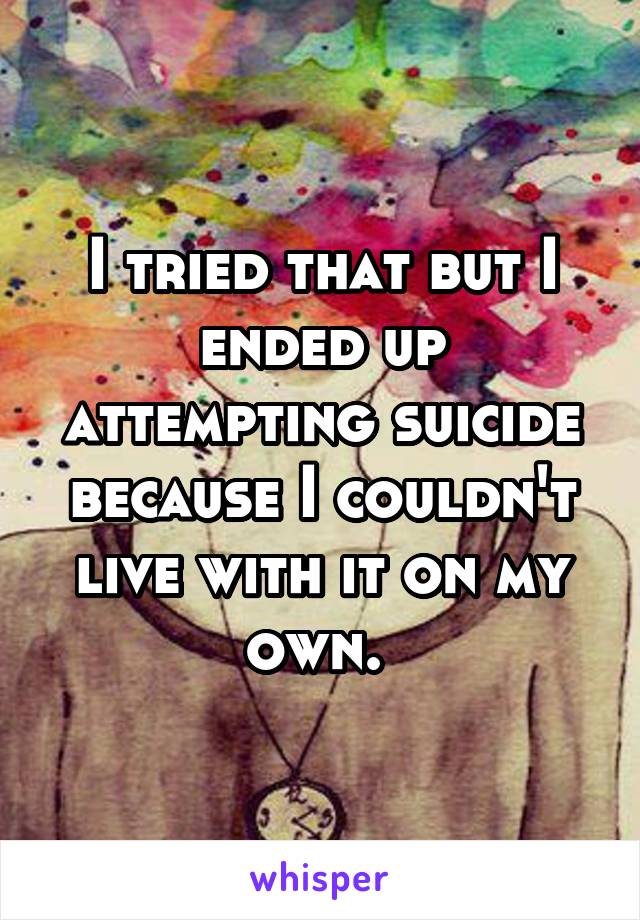 I tried that but I ended up attempting suicide because I couldn't live with it on my own. 