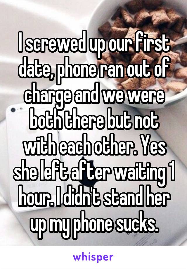I screwed up our first date, phone ran out of charge and we were both there but not with each other. Yes she left after waiting 1 hour. I didn't stand her up my phone sucks.
