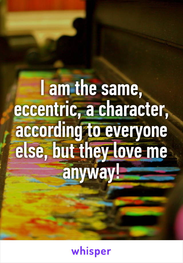 I am the same, eccentric, a character, according to everyone else, but they love me anyway!