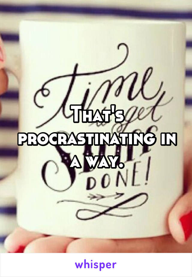 That's procrastinating in a way.