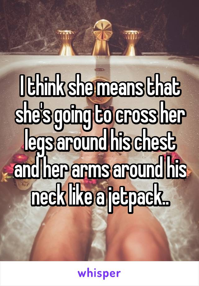 I think she means that she's going to cross her legs around his chest and her arms around his neck like a jetpack..