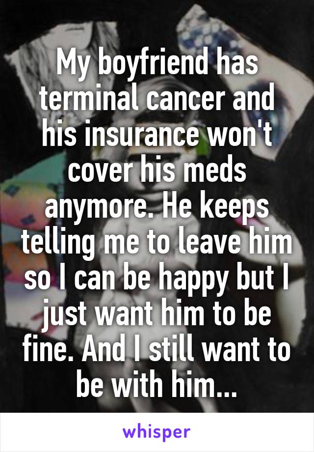 My boyfriend has terminal cancer and his insurance won't cover his meds anymore. He keeps telling me to leave him so I can be happy but I just want him to be fine. And I still want to be with him...