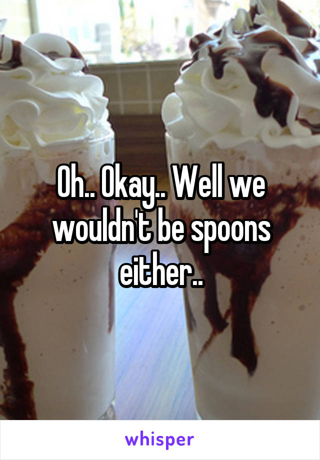 Oh.. Okay.. Well we wouldn't be spoons either..